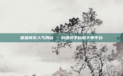 直播间买人气网站 - 创建快手自助下单平台