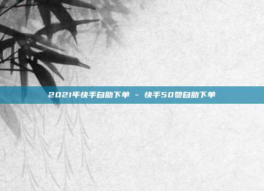 2021年快手自助下单 - 快手50赞自助下单