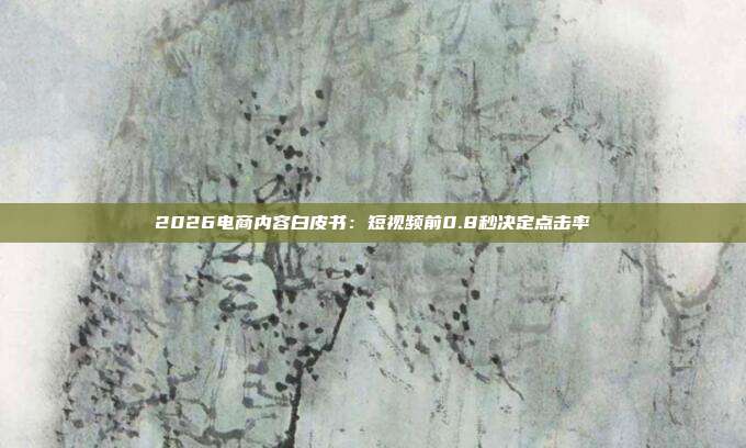 2026电商内容白皮书:短视频前0.8秒决定点击率