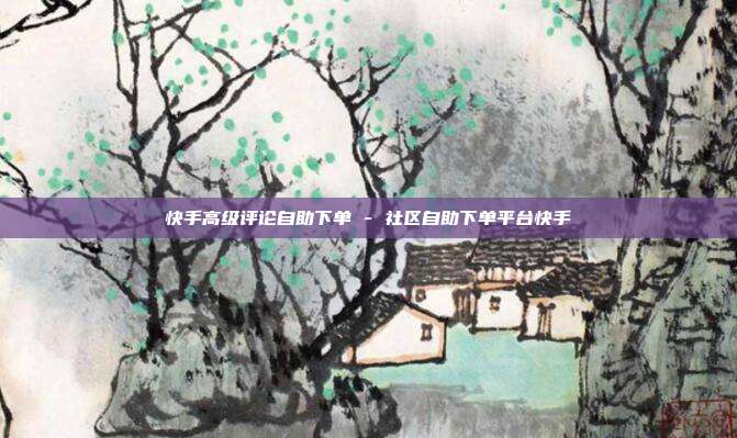 快手高级评论自助下单 - 社区自助下单平台快手