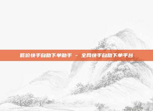 低价快手自助下单助手 - 全网快手自助下单平台