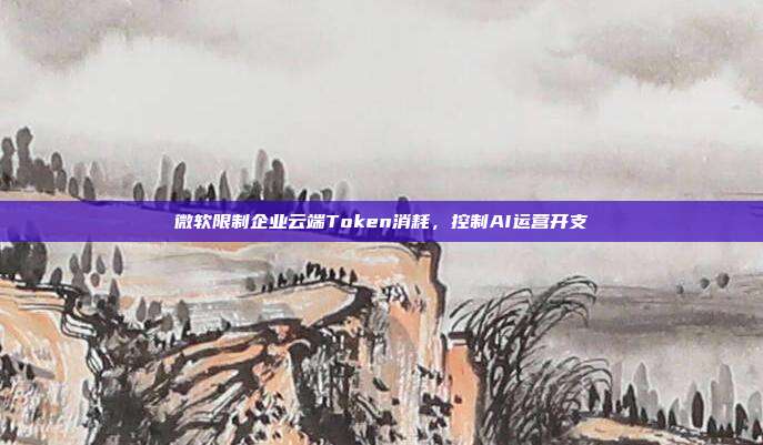 微软限制企业云端Token消耗,控制AI运营开支
