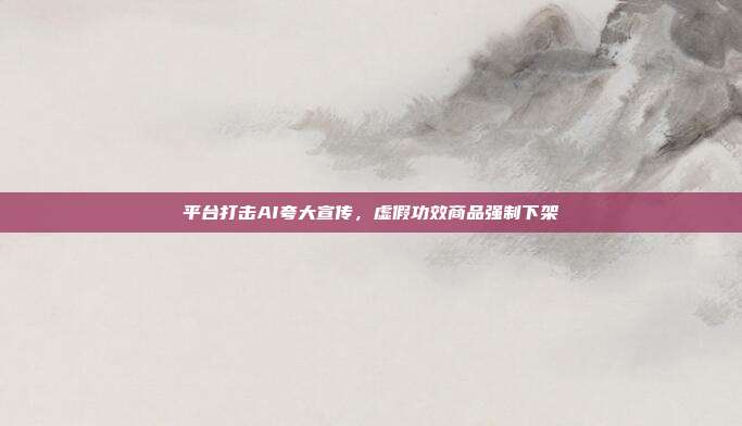 平台打击AI夸大宣传,虚假功效商品强制下架