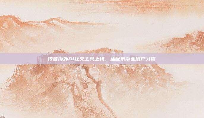 传音海外AI社交工具上线,适配东南亚用户习惯