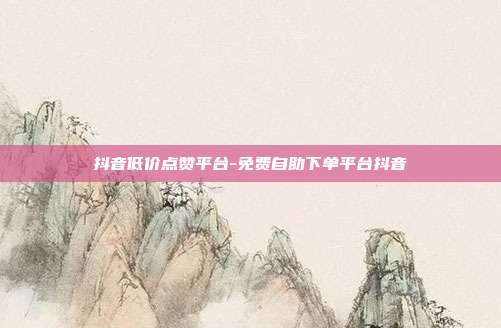抖音低价点赞平台-免费自助下单平台抖音