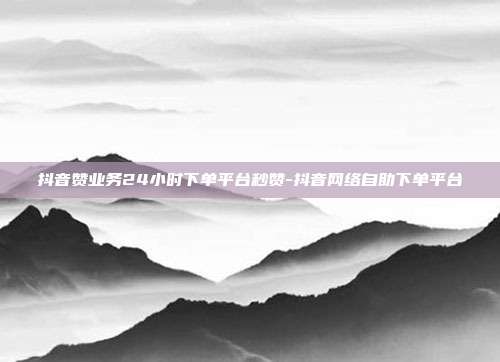抖音赞业务24小时下单平台秒赞-抖音网络自助下单平台