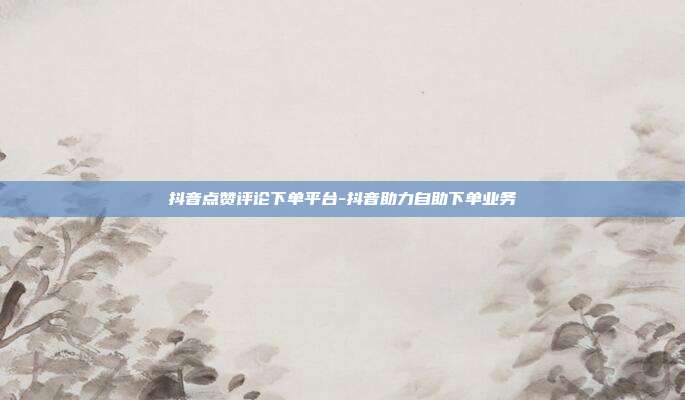 抖音点赞评论下单平台-抖音助力自助下单业务