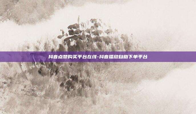 抖音点赞购买平台在线-抖音播放自助下单平台