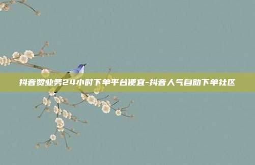 抖音赞业务24小时下单平台便宜-抖音人气自助下单社区