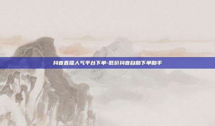 抖音直播人气平台下单-低价抖音自助下单助手