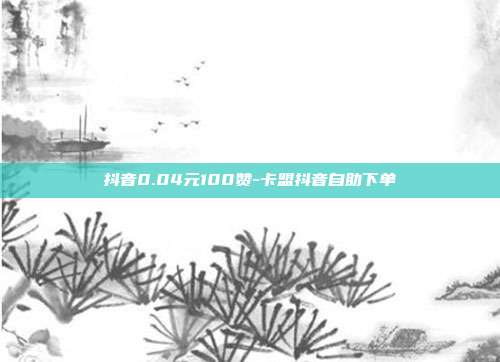 抖音0.04元100赞-卡盟抖音自助下单