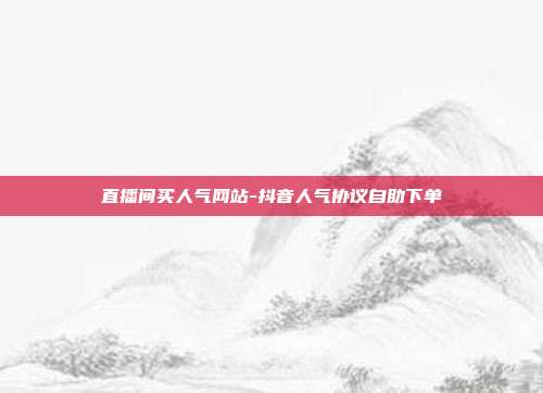 直播间买人气网站-抖音人气协议自助下单