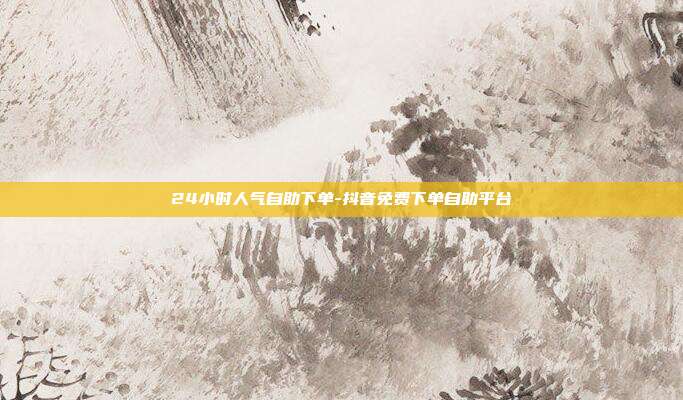 24小时人气自助下单-抖音免费下单自助平台