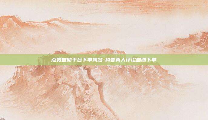 点赞自助平台下单网站-抖音真人评论自助下单