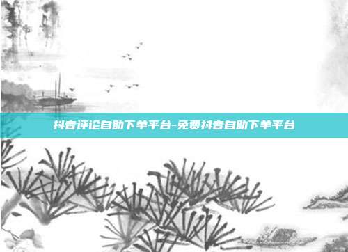 抖音评论自助下单平台-免费抖音自助下单平台