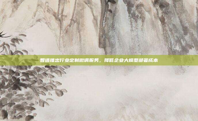 智谱推出行业定制微调服务,降低企业大模型部署成本