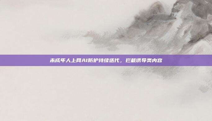 未成年人上网AI防护持续迭代，拦截诱导类内容