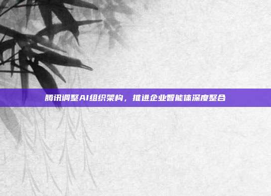 腾讯调整AI组织架构,推进企业智能体深度整合