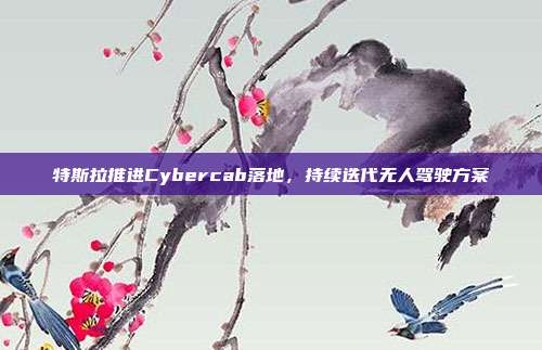 特斯拉推进Cybercab落地,持续迭代无人驾驶方案