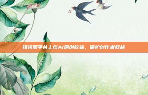 短视频平台上线AI原创校验,保护创作者权益