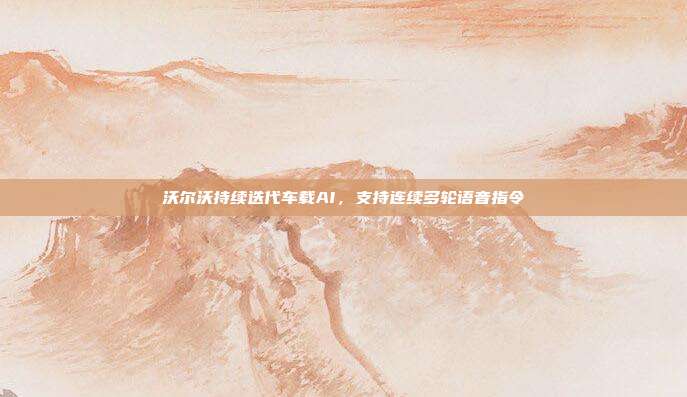 沃尔沃持续迭代车载AI,支持连续多轮语音指令