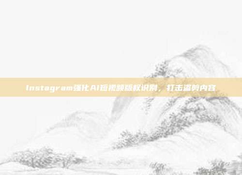 Instagram强化AI短视频版权识别，打击盗剪内容