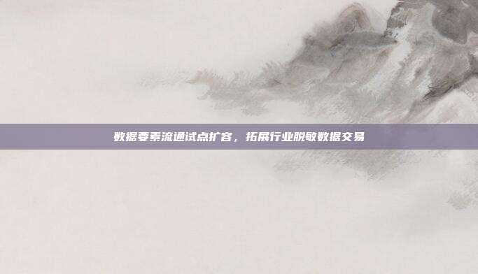 数据要素流通试点扩容，拓展行业脱敏数据交易