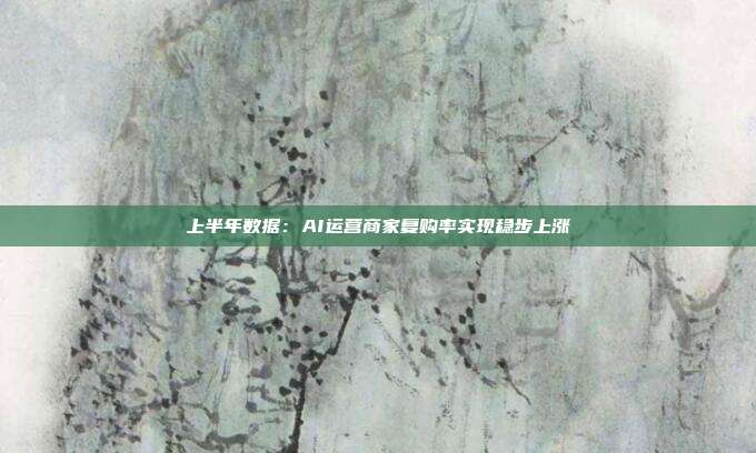 上半年数据：AI运营商家复购率实现稳步上涨