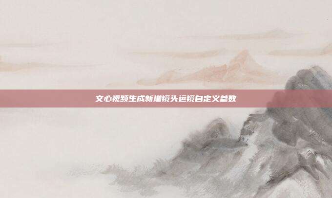 文心视频生成新增镜头运镜自定义参数