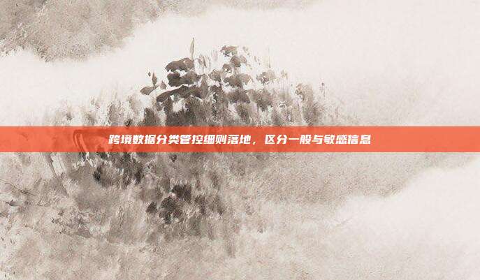 跨境数据分类管控细则落地,区分一般与敏感信息