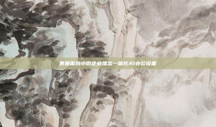 惠普面向小微企业推出一体化AI办公设备