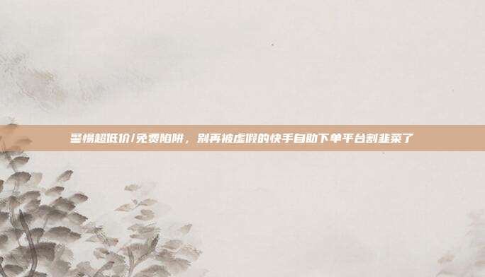警惕超低价/免费陷阱,别再被虚假的快手自助下单平台割韭菜了