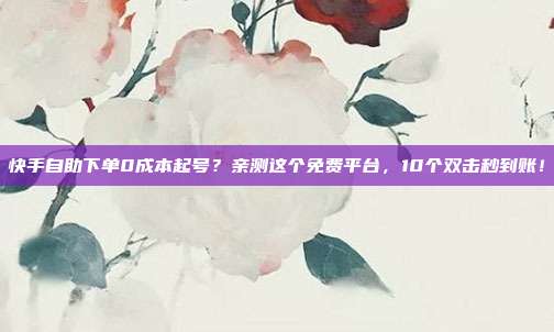 快手自助下单0成本起号?亲测这个免费平台,10个双击秒到账!