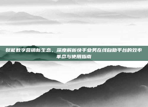赋能数字营销新生态,深度解析快手业务在线自助平台的效率革命与使用指南