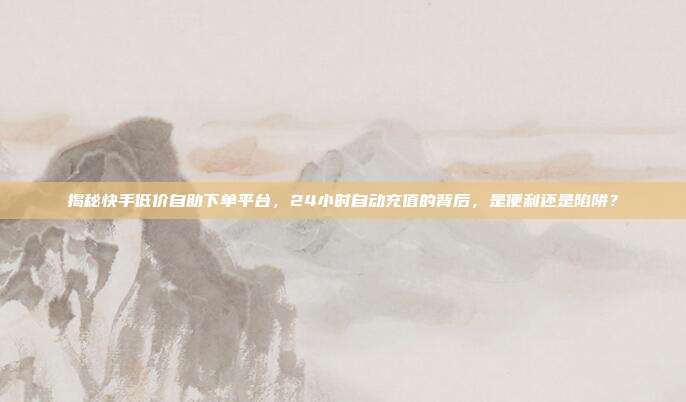 揭秘快手低价自助下单平台,24小时自动充值的背后,是便利还是陷阱?
