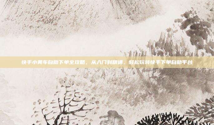 快手小黄车自助下单全攻略，从入门到精通，轻松玩转快手下单自助平台