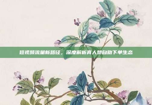 短视频流量新路径,深度解析真人赞自助下单生态