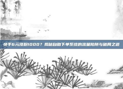 快手6元涨粉1000？揭秘自助下单系统的流量陷阱与破局之道