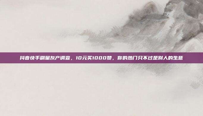 抖音快手刷量灰产调查,10元买1000赞,你的热门只不过是别人的生意