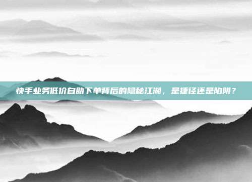 快手业务低价自助下单背后的隐秘江湖,是捷径还是陷阱?