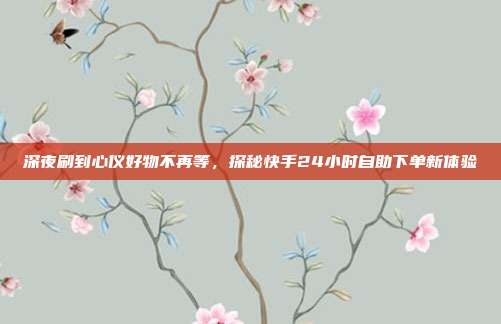 深夜刷到心仪好物不再等，探秘快手24小时自助下单新体验