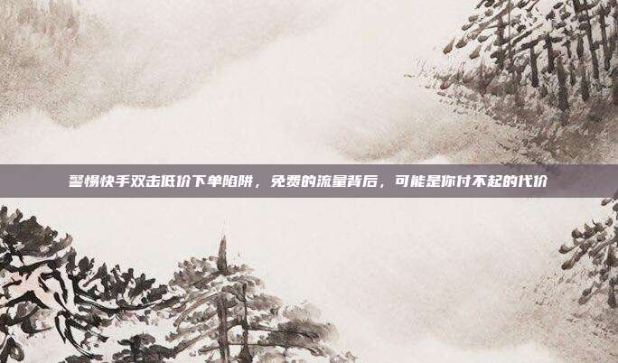 警惕快手双击低价下单陷阱,免费的流量背后,可能是你付不起的代价