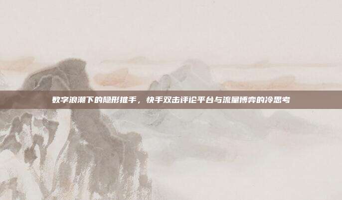 数字浪潮下的隐形推手,快手双击评论平台与流量博弈的冷思考