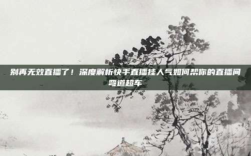 别再无效直播了！深度解析快手直播挂人气如何帮你的直播间弯道超车