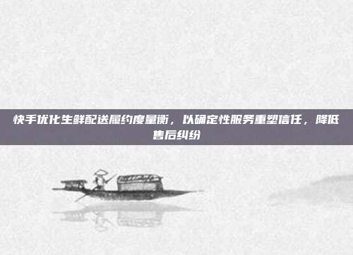 快手优化生鲜配送履约度量衡,以确定性服务重塑信任,降低售后纠纷