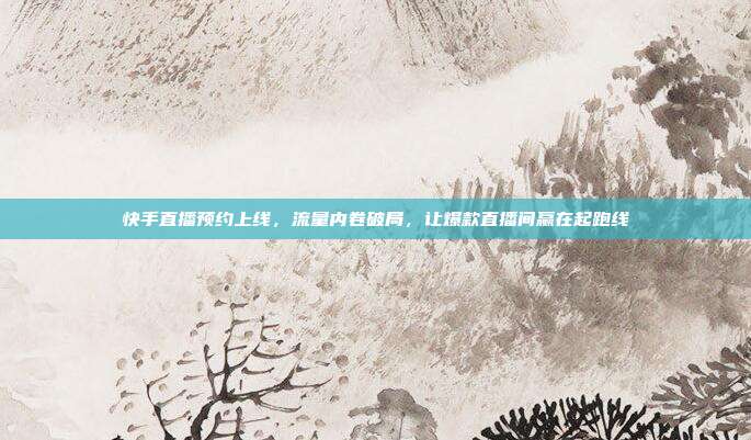 快手直播预约上线，流量内卷破局，让爆款直播间赢在起跑线
