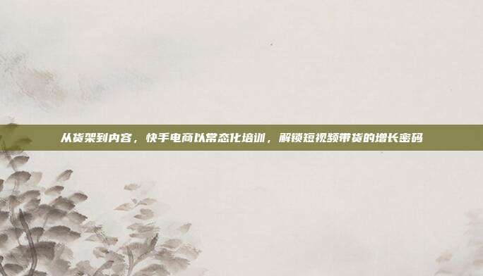 从货架到内容，快手电商以常态化培训，解锁短视频带货的增长密码