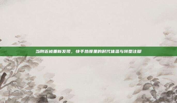 当附近被重新发现,快手热搜里的时代体温与转型注脚