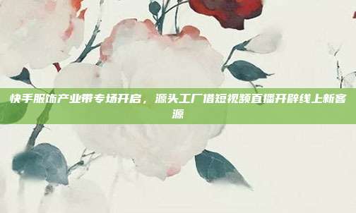 快手服饰产业带专场开启，源头工厂借短视频直播开辟线上新客源