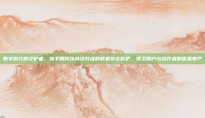 数字时代的守护者，快手如何以持续升级的数据安全防护，捍卫用户与创作者的信息尊严